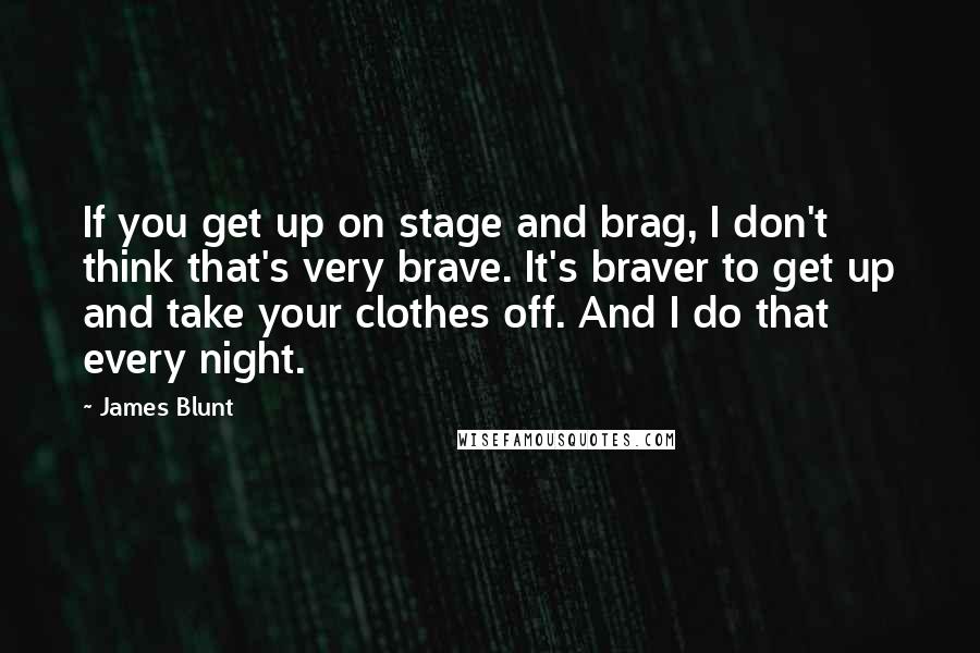 James Blunt Quotes: If you get up on stage and brag, I don't think that's very brave. It's braver to get up and take your clothes off. And I do that every night.