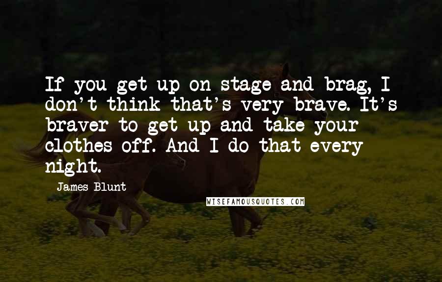 James Blunt Quotes: If you get up on stage and brag, I don't think that's very brave. It's braver to get up and take your clothes off. And I do that every night.