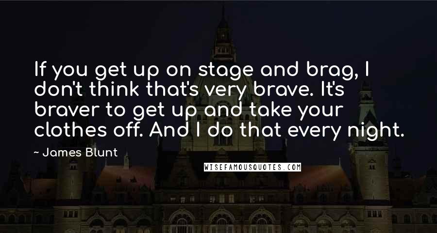 James Blunt Quotes: If you get up on stage and brag, I don't think that's very brave. It's braver to get up and take your clothes off. And I do that every night.