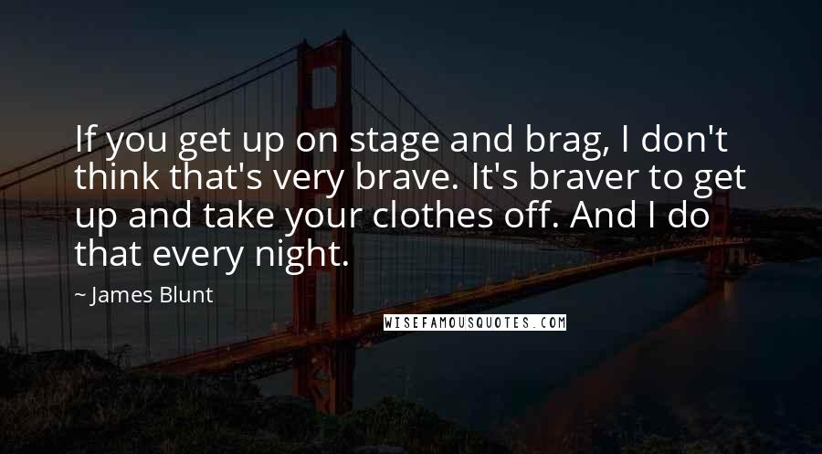 James Blunt Quotes: If you get up on stage and brag, I don't think that's very brave. It's braver to get up and take your clothes off. And I do that every night.