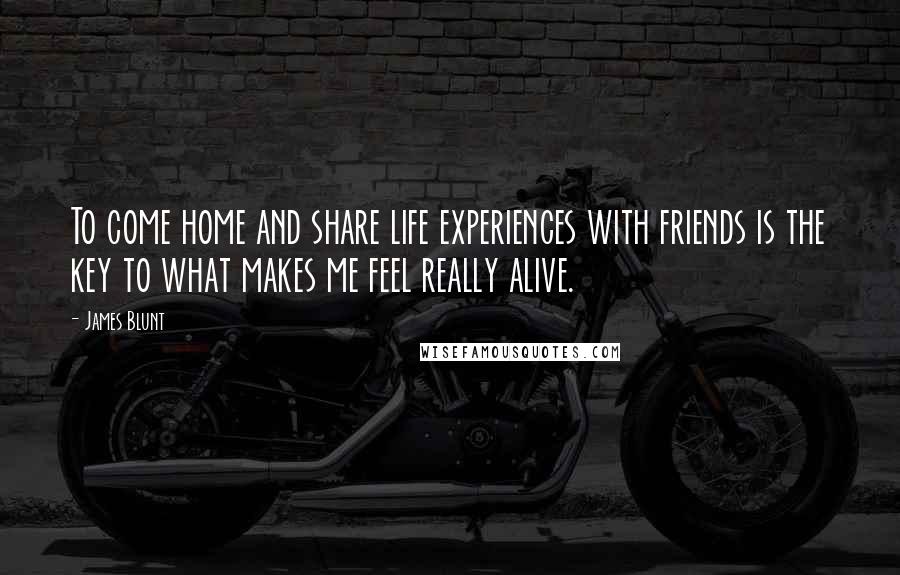 James Blunt Quotes: To come home and share life experiences with friends is the key to what makes me feel really alive.