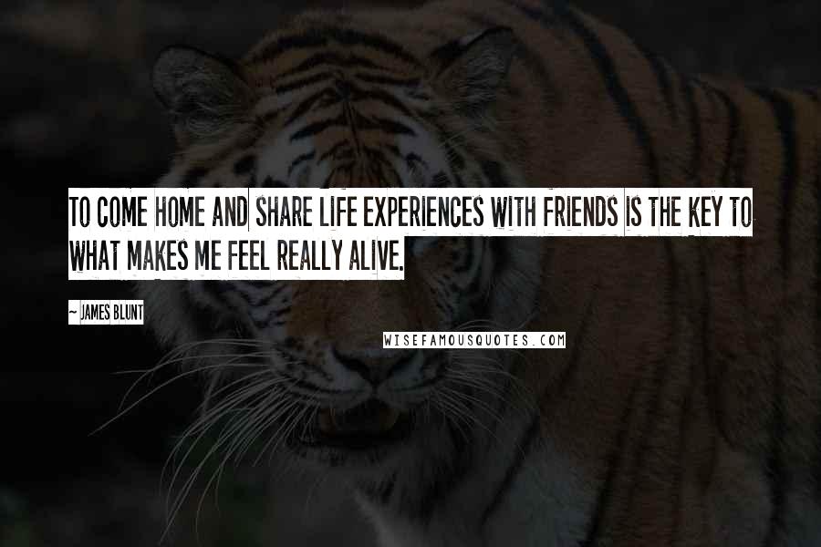 James Blunt Quotes: To come home and share life experiences with friends is the key to what makes me feel really alive.