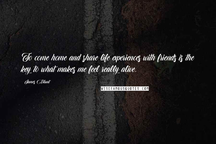 James Blunt Quotes: To come home and share life experiences with friends is the key to what makes me feel really alive.
