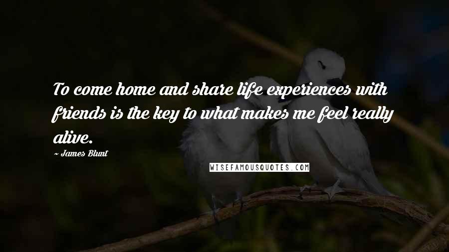 James Blunt Quotes: To come home and share life experiences with friends is the key to what makes me feel really alive.