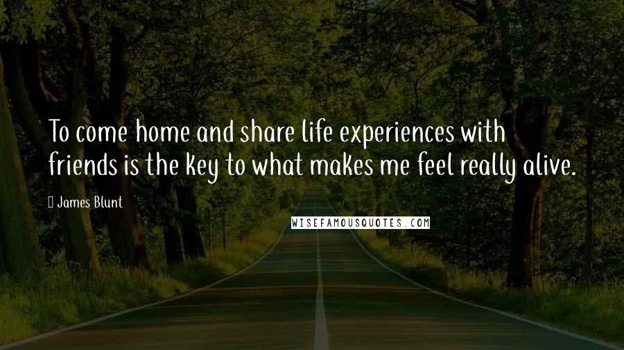 James Blunt Quotes: To come home and share life experiences with friends is the key to what makes me feel really alive.