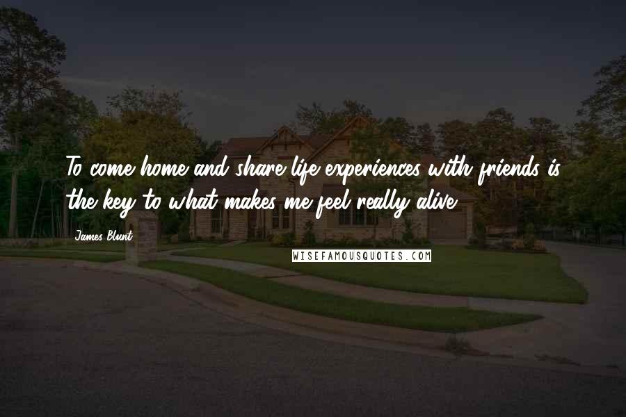 James Blunt Quotes: To come home and share life experiences with friends is the key to what makes me feel really alive.