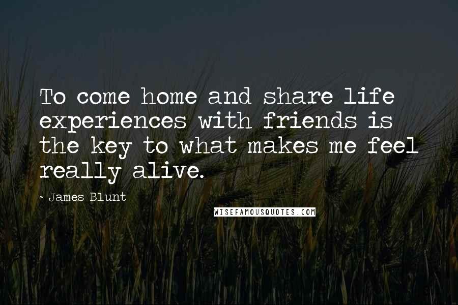 James Blunt Quotes: To come home and share life experiences with friends is the key to what makes me feel really alive.