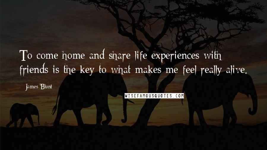 James Blunt Quotes: To come home and share life experiences with friends is the key to what makes me feel really alive.