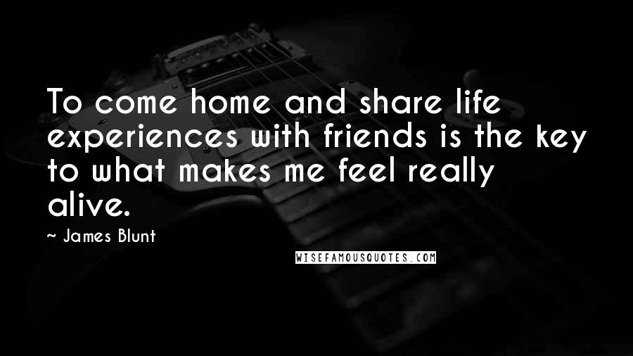 James Blunt Quotes: To come home and share life experiences with friends is the key to what makes me feel really alive.