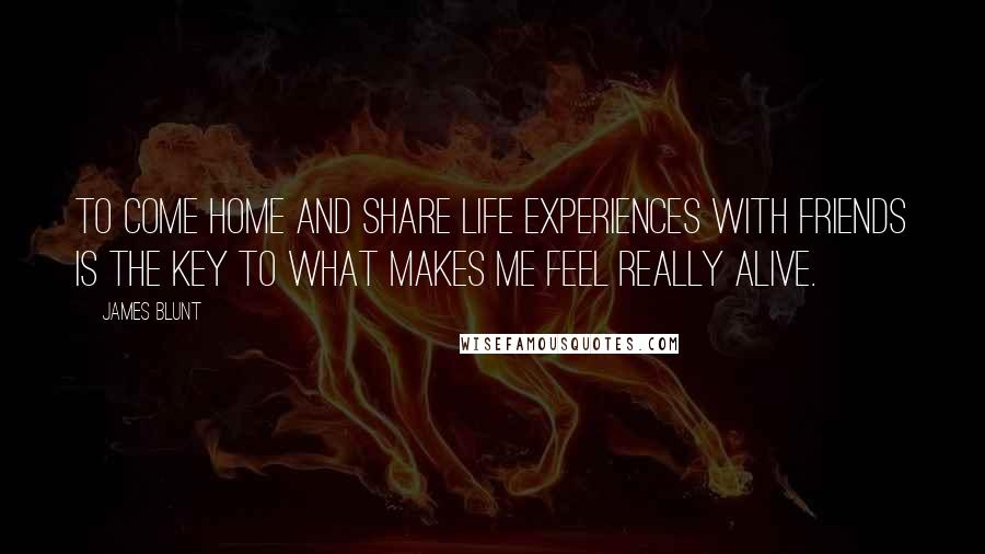 James Blunt Quotes: To come home and share life experiences with friends is the key to what makes me feel really alive.