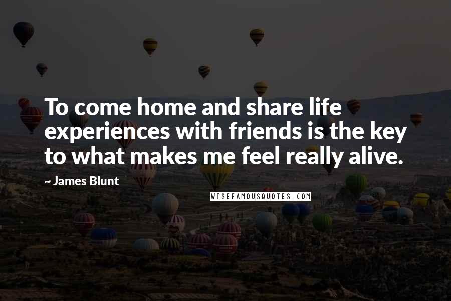 James Blunt Quotes: To come home and share life experiences with friends is the key to what makes me feel really alive.