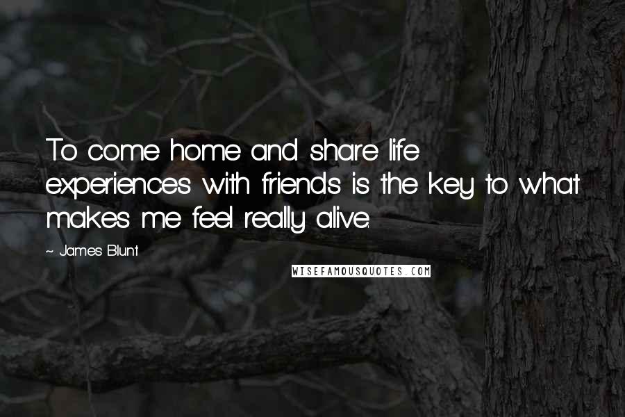 James Blunt Quotes: To come home and share life experiences with friends is the key to what makes me feel really alive.