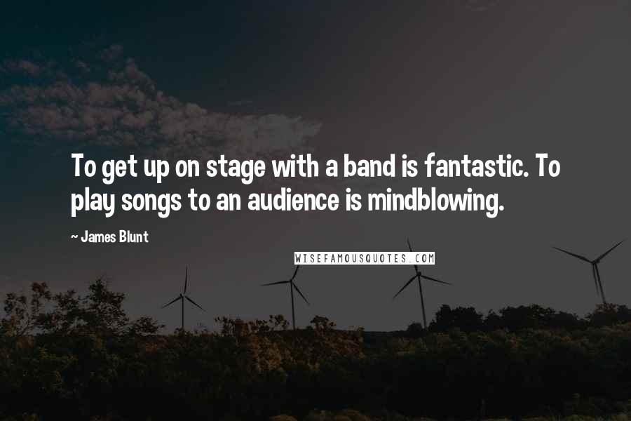 James Blunt Quotes: To get up on stage with a band is fantastic. To play songs to an audience is mindblowing.