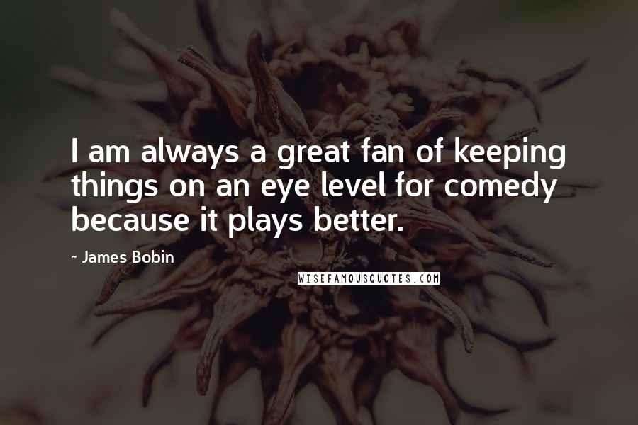 James Bobin Quotes: I am always a great fan of keeping things on an eye level for comedy because it plays better.