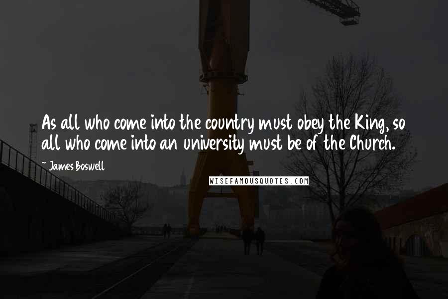 James Boswell Quotes: As all who come into the country must obey the King, so all who come into an university must be of the Church.