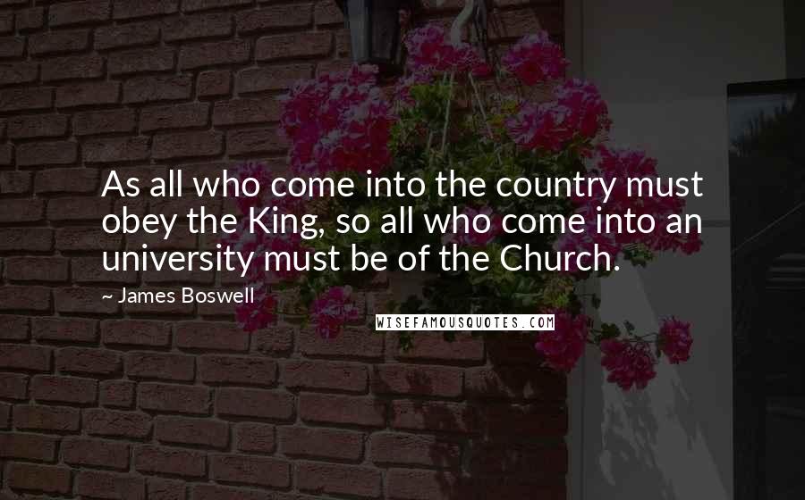 James Boswell Quotes: As all who come into the country must obey the King, so all who come into an university must be of the Church.