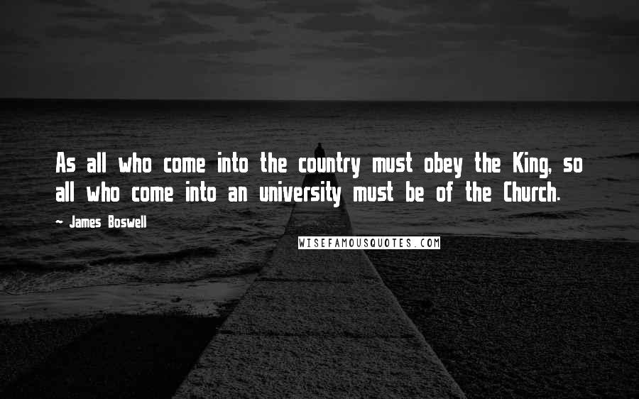 James Boswell Quotes: As all who come into the country must obey the King, so all who come into an university must be of the Church.