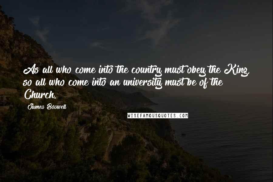James Boswell Quotes: As all who come into the country must obey the King, so all who come into an university must be of the Church.