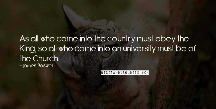 James Boswell Quotes: As all who come into the country must obey the King, so all who come into an university must be of the Church.