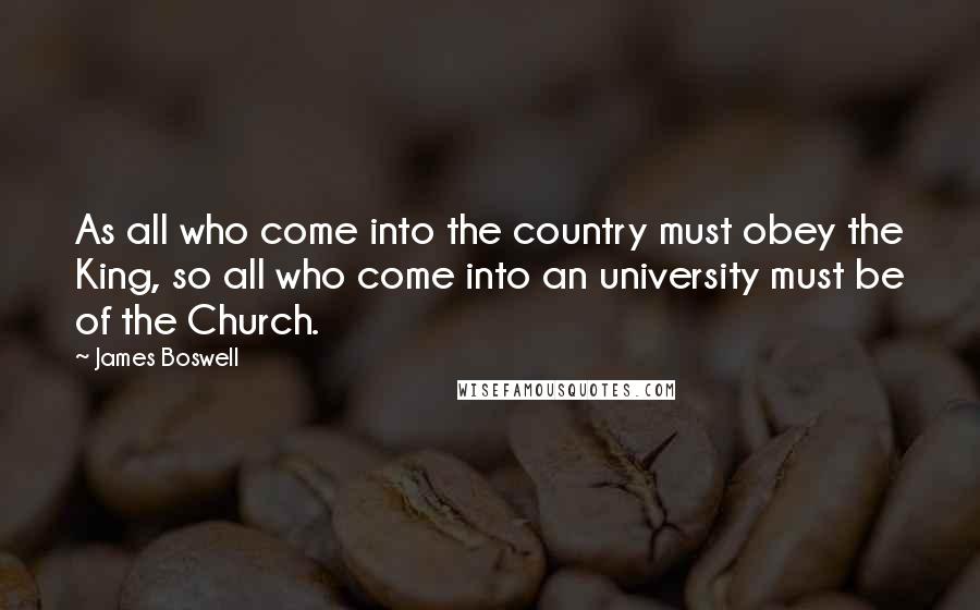 James Boswell Quotes: As all who come into the country must obey the King, so all who come into an university must be of the Church.