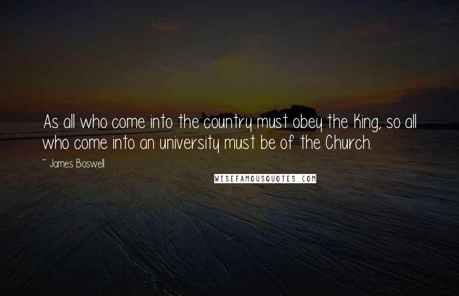 James Boswell Quotes: As all who come into the country must obey the King, so all who come into an university must be of the Church.