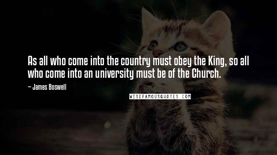James Boswell Quotes: As all who come into the country must obey the King, so all who come into an university must be of the Church.