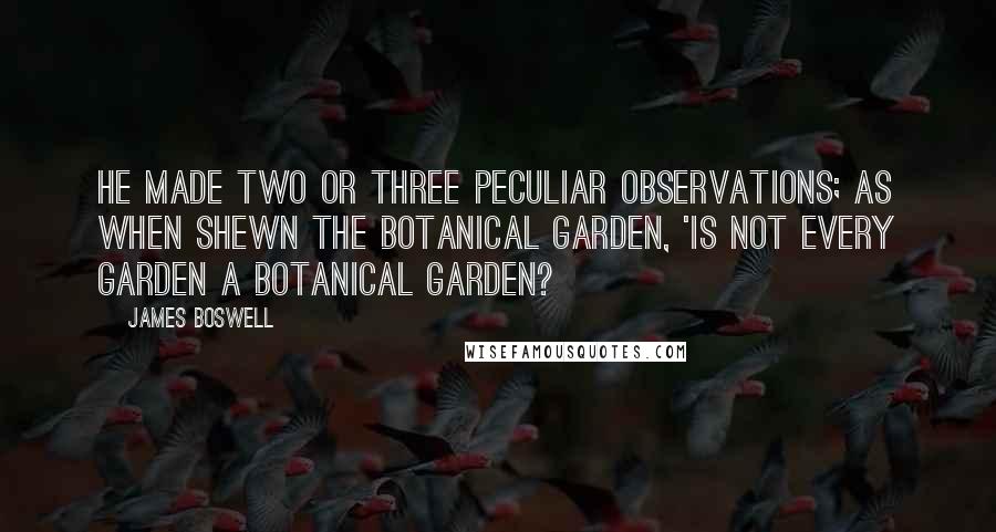 James Boswell Quotes: He made two or three peculiar observations; as when shewn the botanical garden, 'Is not EVERY garden a botanical garden?