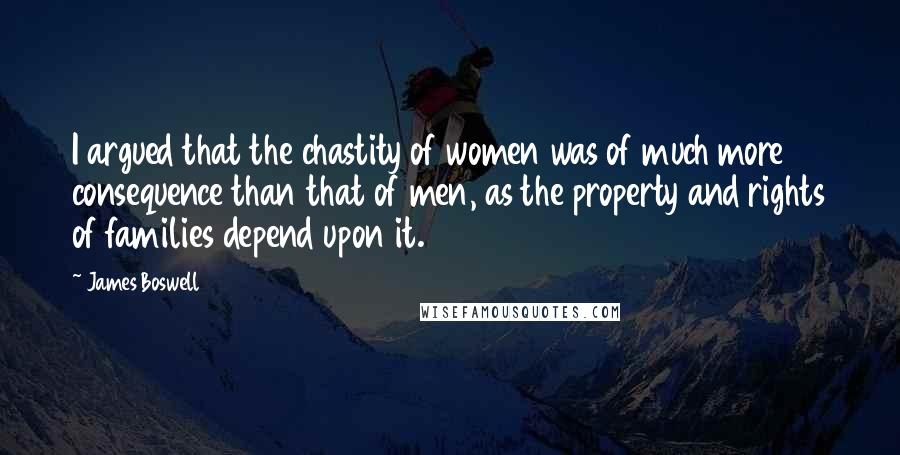 James Boswell Quotes: I argued that the chastity of women was of much more consequence than that of men, as the property and rights of families depend upon it.