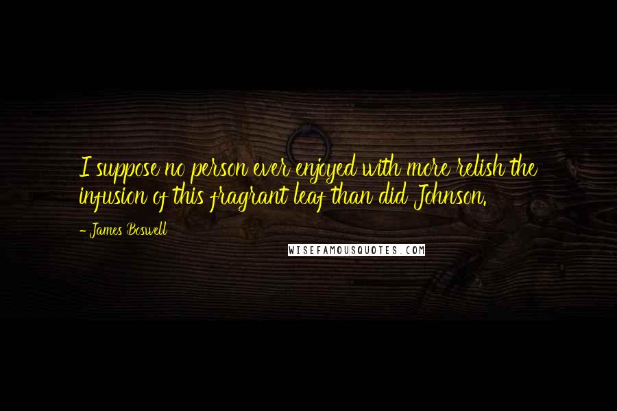 James Boswell Quotes: I suppose no person ever enjoyed with more relish the infusion of this fragrant leaf than did Johnson.