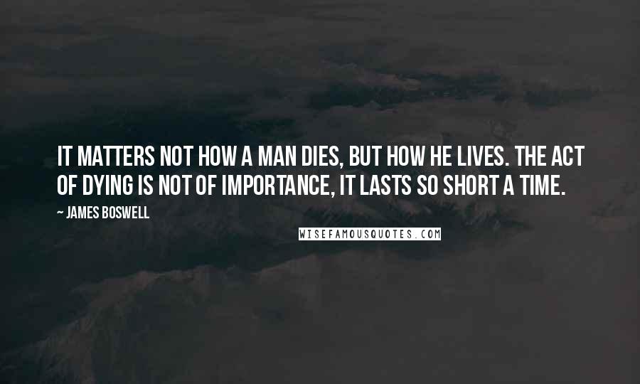 James Boswell Quotes: It matters not how a man dies, but how he lives. The act of dying is not of importance, it lasts so short a time.