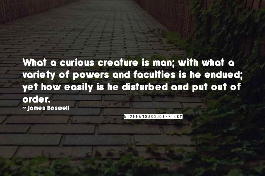 James Boswell Quotes: What a curious creature is man; with what a variety of powers and faculties is he endued; yet how easily is he disturbed and put out of order.