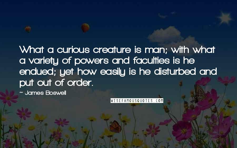 James Boswell Quotes: What a curious creature is man; with what a variety of powers and faculties is he endued; yet how easily is he disturbed and put out of order.