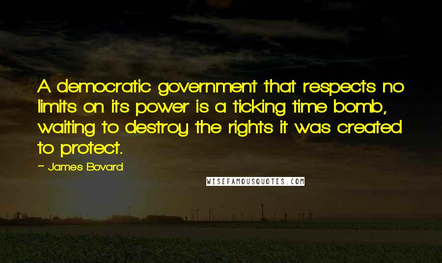 James Bovard Quotes: A democratic government that respects no limits on its power is a ticking time bomb, waiting to destroy the rights it was created to protect.