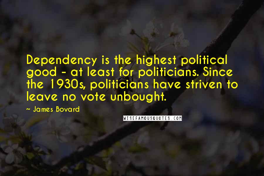 James Bovard Quotes: Dependency is the highest political good - at least for politicians. Since the 1930s, politicians have striven to leave no vote unbought.