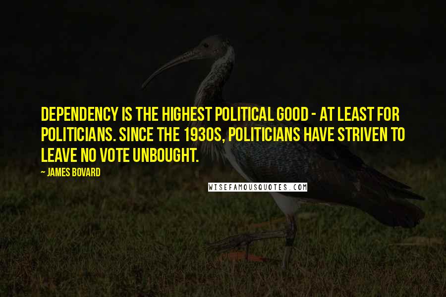 James Bovard Quotes: Dependency is the highest political good - at least for politicians. Since the 1930s, politicians have striven to leave no vote unbought.