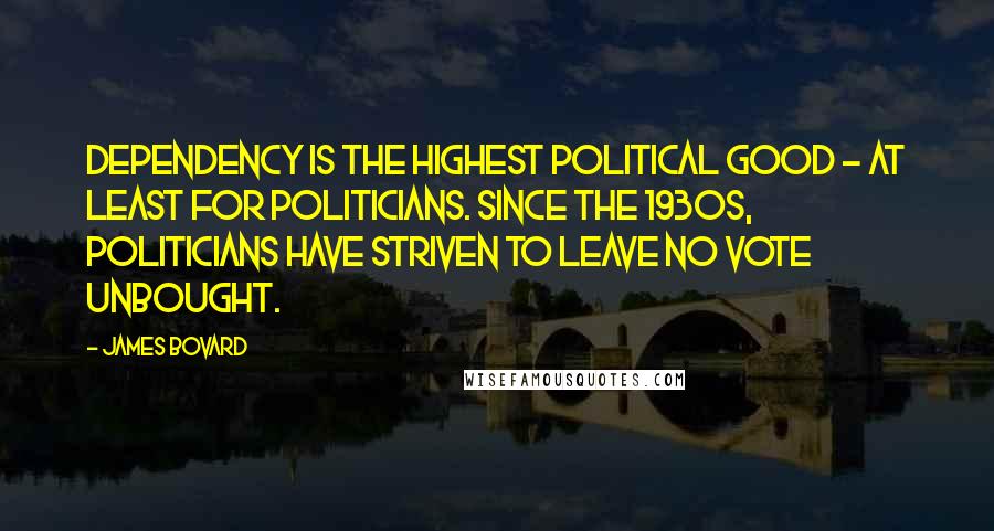 James Bovard Quotes: Dependency is the highest political good - at least for politicians. Since the 1930s, politicians have striven to leave no vote unbought.