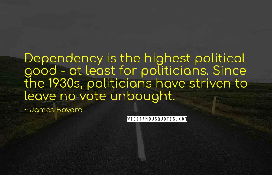 James Bovard Quotes: Dependency is the highest political good - at least for politicians. Since the 1930s, politicians have striven to leave no vote unbought.