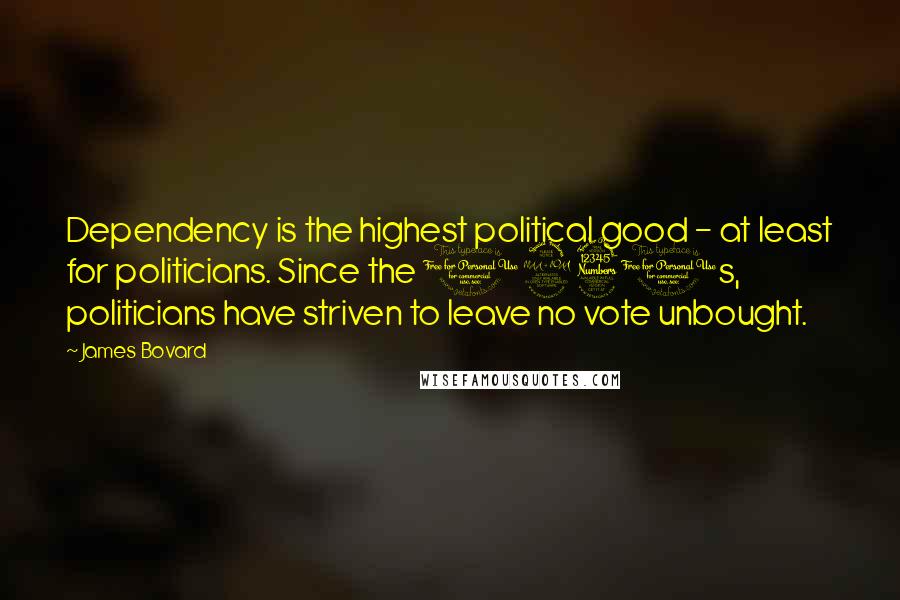 James Bovard Quotes: Dependency is the highest political good - at least for politicians. Since the 1930s, politicians have striven to leave no vote unbought.