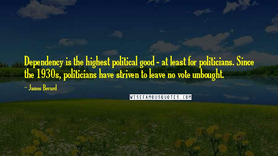 James Bovard Quotes: Dependency is the highest political good - at least for politicians. Since the 1930s, politicians have striven to leave no vote unbought.