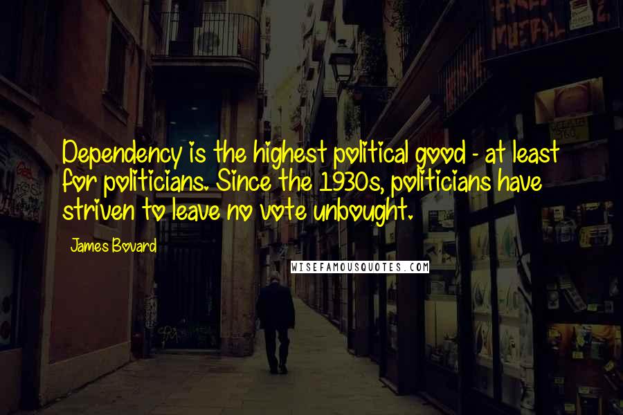 James Bovard Quotes: Dependency is the highest political good - at least for politicians. Since the 1930s, politicians have striven to leave no vote unbought.