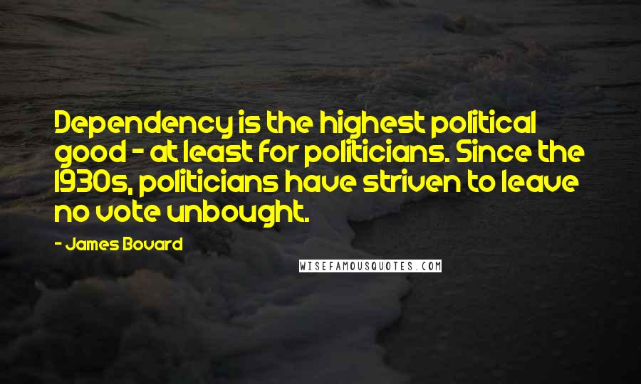 James Bovard Quotes: Dependency is the highest political good - at least for politicians. Since the 1930s, politicians have striven to leave no vote unbought.