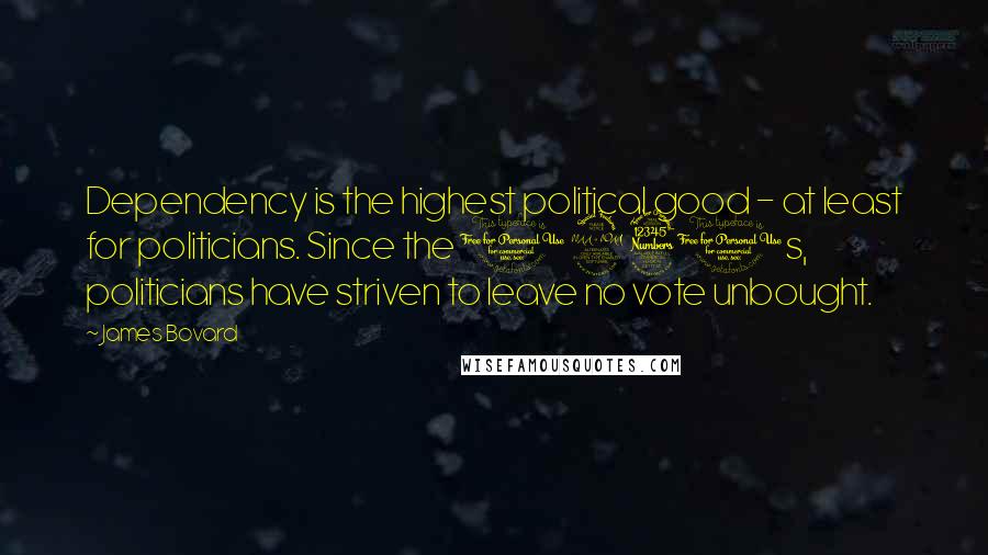 James Bovard Quotes: Dependency is the highest political good - at least for politicians. Since the 1930s, politicians have striven to leave no vote unbought.