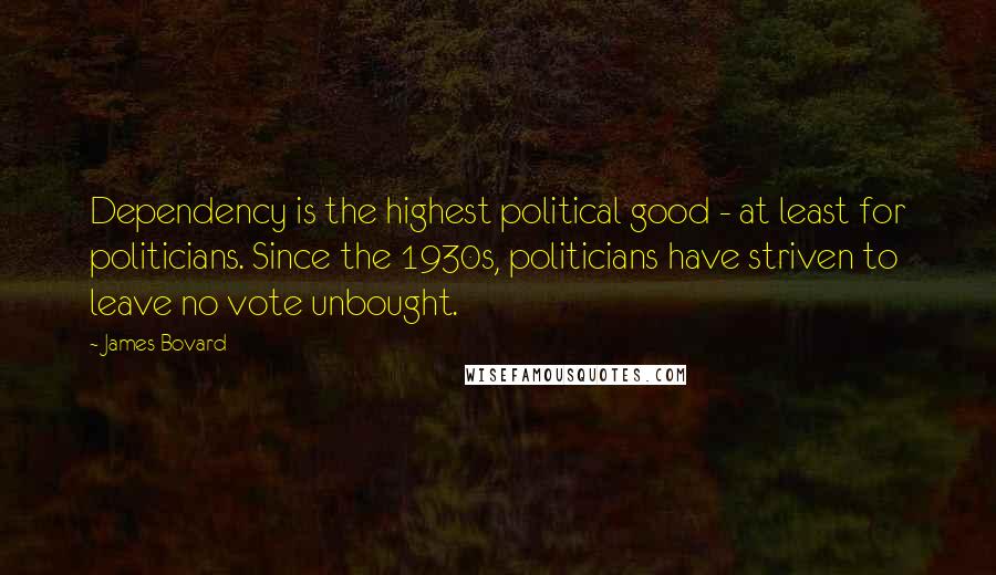 James Bovard Quotes: Dependency is the highest political good - at least for politicians. Since the 1930s, politicians have striven to leave no vote unbought.