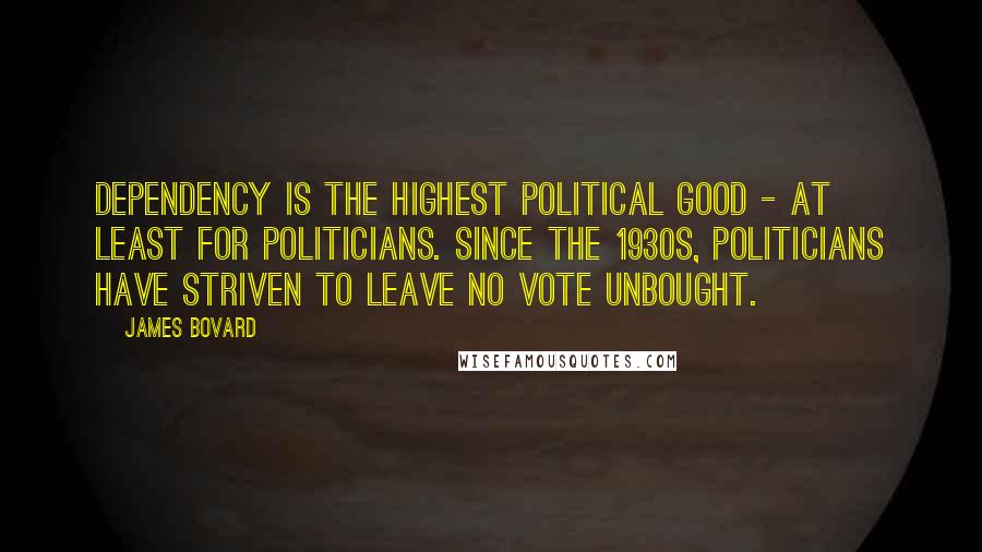 James Bovard Quotes: Dependency is the highest political good - at least for politicians. Since the 1930s, politicians have striven to leave no vote unbought.