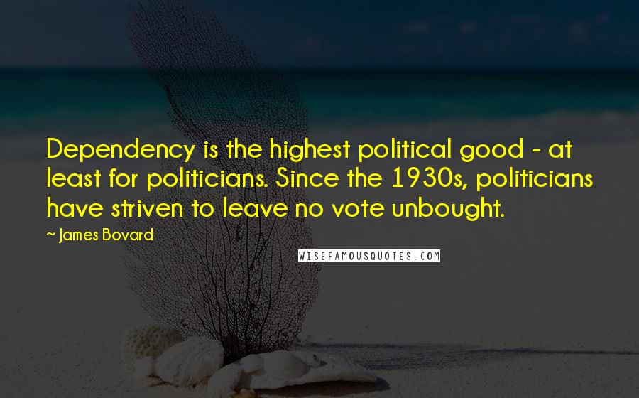 James Bovard Quotes: Dependency is the highest political good - at least for politicians. Since the 1930s, politicians have striven to leave no vote unbought.