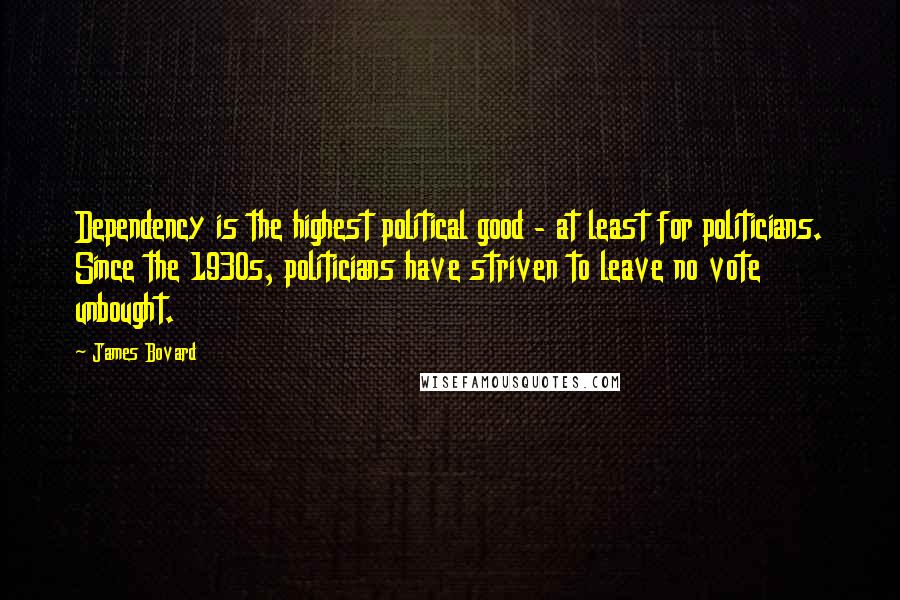 James Bovard Quotes: Dependency is the highest political good - at least for politicians. Since the 1930s, politicians have striven to leave no vote unbought.