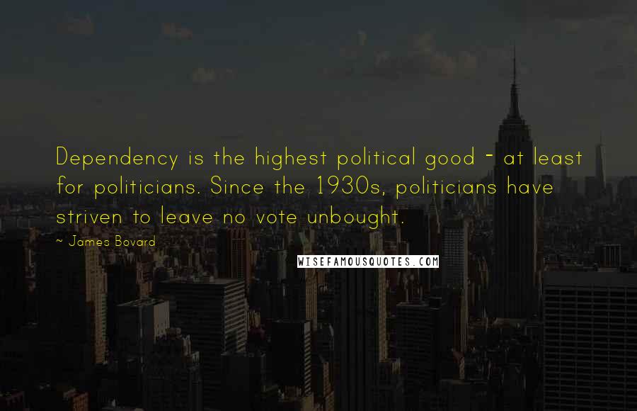 James Bovard Quotes: Dependency is the highest political good - at least for politicians. Since the 1930s, politicians have striven to leave no vote unbought.