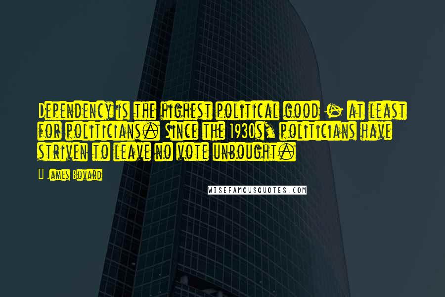 James Bovard Quotes: Dependency is the highest political good - at least for politicians. Since the 1930s, politicians have striven to leave no vote unbought.