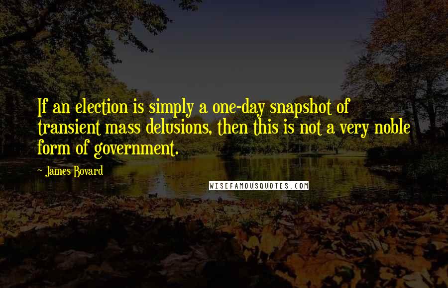 James Bovard Quotes: If an election is simply a one-day snapshot of transient mass delusions, then this is not a very noble form of government.