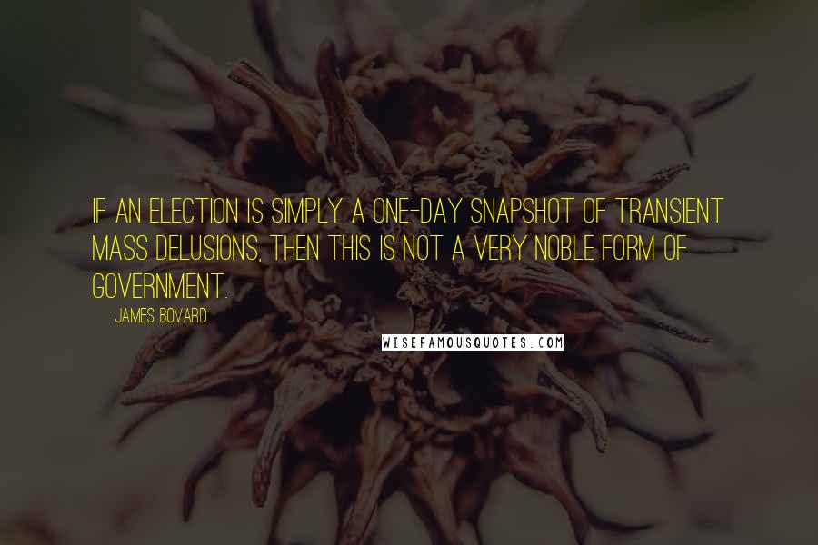 James Bovard Quotes: If an election is simply a one-day snapshot of transient mass delusions, then this is not a very noble form of government.